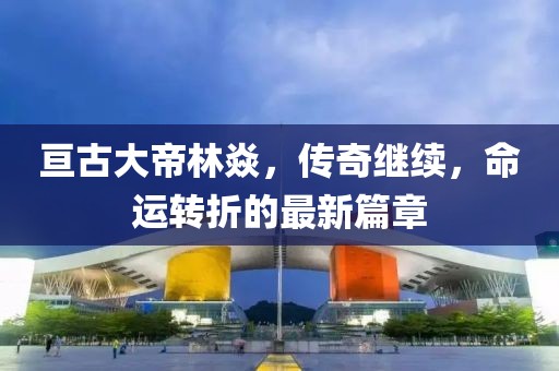 亙古大帝林焱，傳奇繼續(xù)，命運(yùn)轉(zhuǎn)折的最新篇章