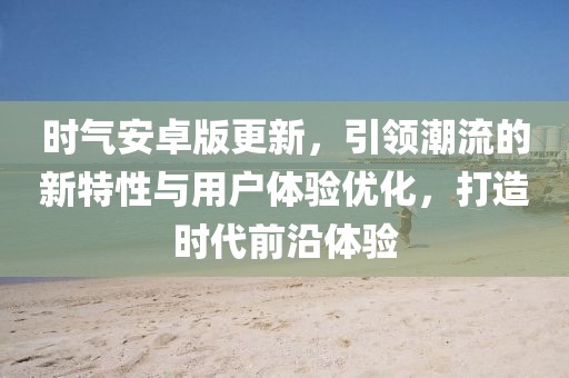 時氣安卓版更新,引領潮流的新特性與用戶體驗優(yōu)化,打造時代前沿體驗
