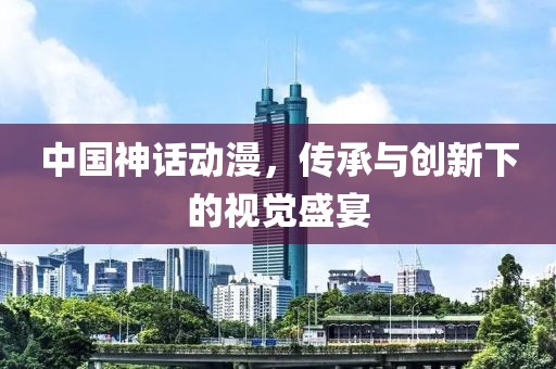 中國神話動漫,傳承與創(chuàng)新下的視覺盛宴