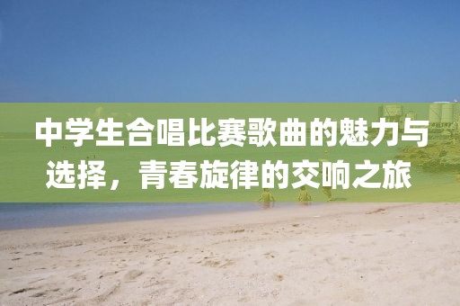 中學生合唱比賽歌曲的魅力與選擇，青春旋律的交響之旅