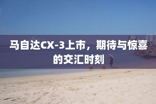 馬自達(dá)CX-3上市,期待與驚喜的交匯時(shí)刻
