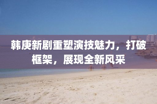 韓庚新劇重塑演技魅力，打破框架，展現(xiàn)全新風采