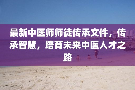 最新中醫(yī)師師徒傳承文件，傳承智慧，培育未來中醫(yī)人才之路
