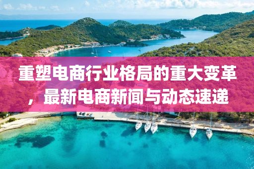 重塑電商行業(yè)格局的重大變革，最新電商新聞與動(dòng)態(tài)速遞