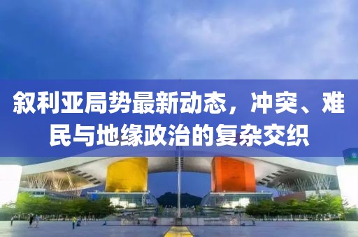 敘利亞局勢最新動態(tài)，沖突、難民與地緣政治的復雜交織