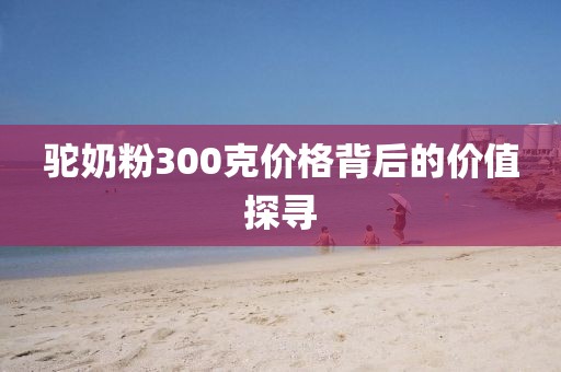 駝奶粉300克價格背后的價值探尋