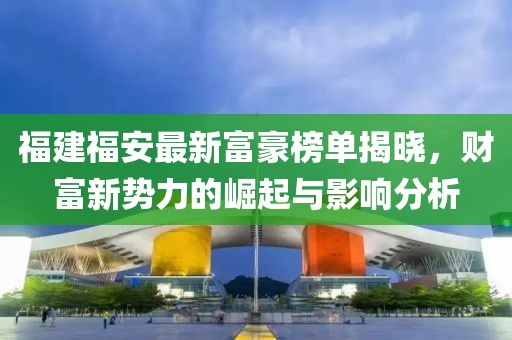 福建福安最新富豪榜單揭曉,財富新勢力的崛起與影響分析