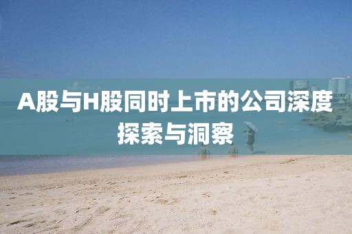 A股與H股同時上市的公司深度探索與洞察