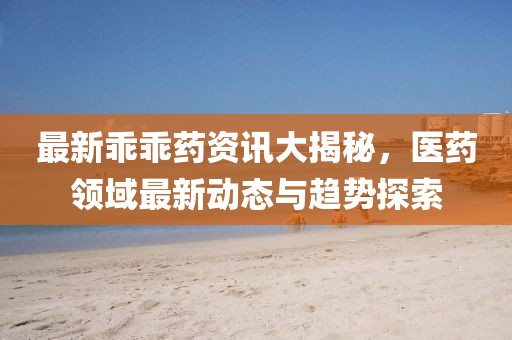 最新乖乖藥資訊大揭秘，醫(yī)藥領(lǐng)域最新動(dòng)態(tài)與趨勢(shì)探索