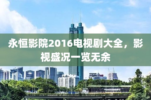 永恒影院2016電視劇大全，影視盛況一覽無(wú)余