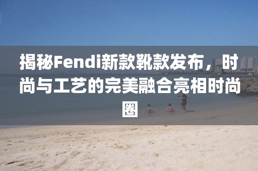 揭秘Fendi新款靴款發(fā)布，時尚與工藝的完美融合亮相時尚圈