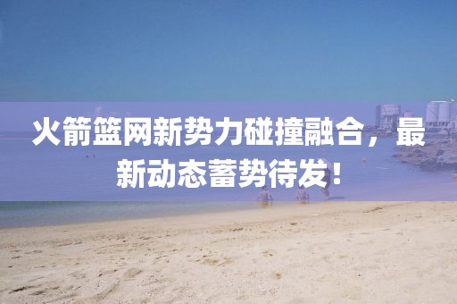 火箭籃網(wǎng)新勢(shì)力碰撞融合，最新動(dòng)態(tài)蓄勢(shì)待發(fā)！