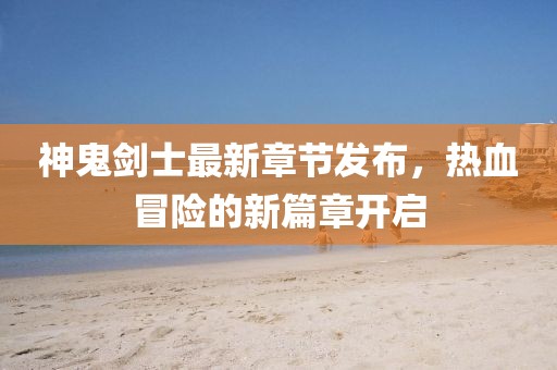 神鬼劍士最新章節(jié)發(fā)布，熱血冒險(xiǎn)的新篇章開(kāi)啟