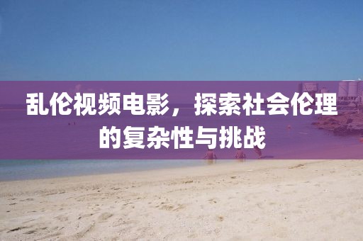 亂倫視頻電影,探索社會倫理的復(fù)雜性與挑戰(zhàn)