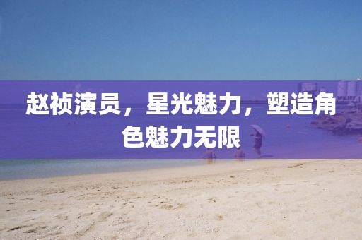 趙禎演員,星光魅力,塑造角色魅力無限