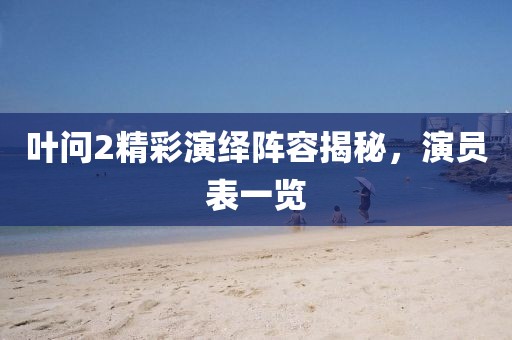 葉問2精彩演繹陣容揭秘，演員表一覽