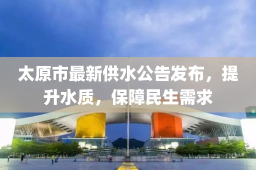 太原市最新供水公告發(fā)布,提升水質(zhì),保障民生需求