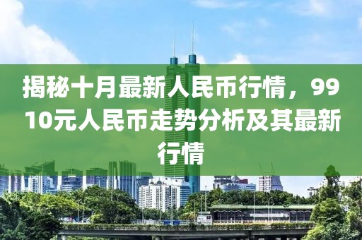 揭秘十月最新人民幣行情，9910元人民幣走勢分析及其最新行情