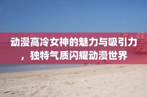 動(dòng)漫高冷女神的魅力與吸引力，獨(dú)特氣質(zhì)閃耀動(dòng)漫世界