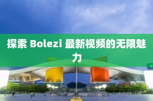 探索 Bolezi 最新視頻的無(wú)限魅力