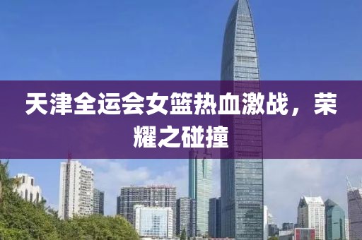 天津全運會女籃熱血激戰(zhàn),榮耀之碰撞