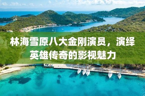 林海雪原八大金剛演員，演繹英雄傳奇的影視魅力