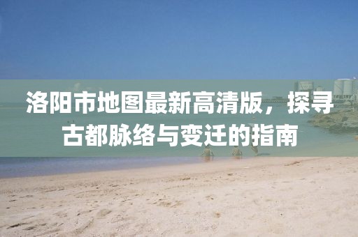 洛陽市地圖最新高清版，探尋古都脈絡(luò)與變遷的指南