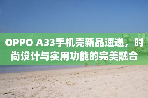 OPPO A33手機(jī)殼新品速遞，時尚設(shè)計與實(shí)用功能的完美融合
