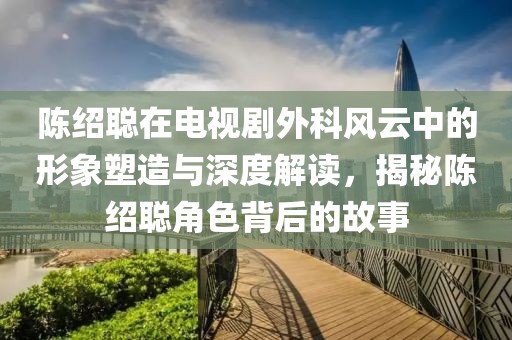 陳紹聰在電視劇外科風(fēng)云中的形象塑造與深度解讀,揭秘陳紹聰角色背后的故事