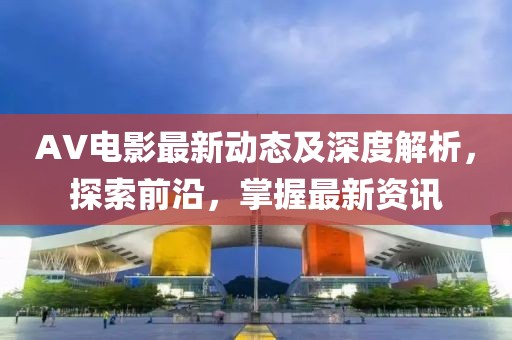AV電影最新動(dòng)態(tài)及深度解析，探索前沿，掌握最新資訊