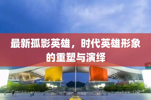 最新孤影英雄,時(shí)代英雄形象的重塑與演繹