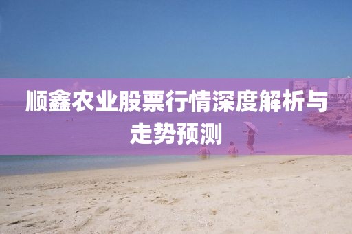 順鑫農(nóng)業(yè)股票行情深度解析與走勢預(yù)測
