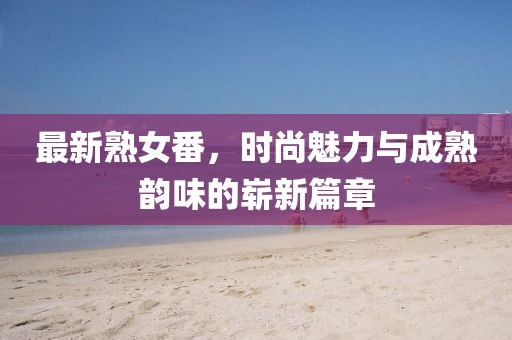 最新熟女番,時(shí)尚魅力與成熟韻味的嶄新篇章