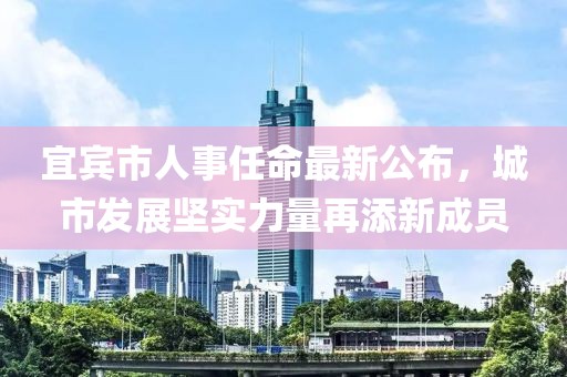 宜賓市人事任命最新公布，城市發(fā)展堅(jiān)實(shí)力量再添新成員
