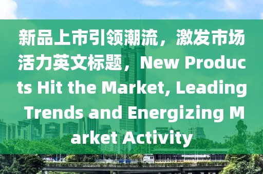 新品上市引領(lǐng)潮流，激發(fā)市場活力英文標題，New Products Hit the Market, Leading Trends and Energizing Market Activity
