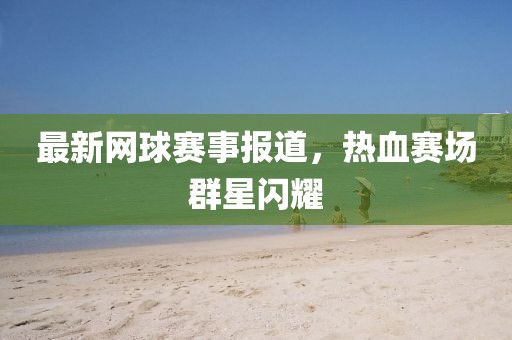 最新網(wǎng)球賽事報(bào)道，熱血賽場(chǎng)群星閃耀