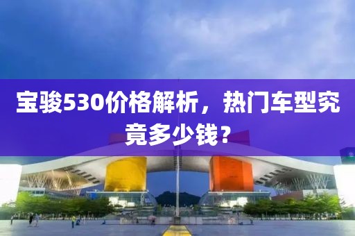 寶駿530價格解析,熱門車型究竟多少錢?
