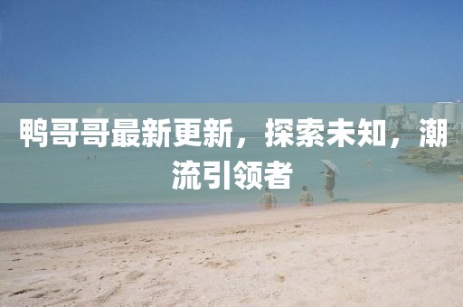 鴨哥哥最新更新，探索未知，潮流引領(lǐng)者