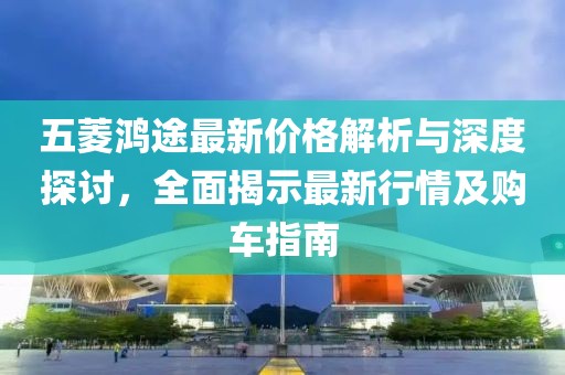五菱鴻途最新價格解析與深度探討，全面揭示最新行情及購車指南