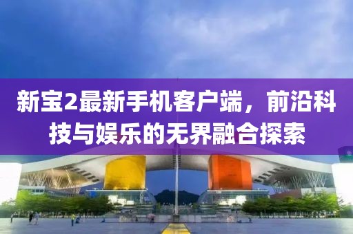 新寶2最新手機(jī)客戶端，前沿科技與娛樂的無界融合探索