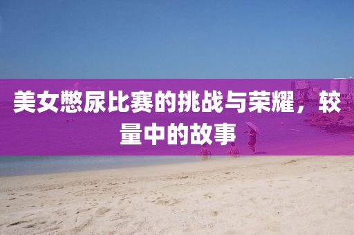 美女憋尿比賽的挑戰(zhàn)與榮耀，較量中的故事