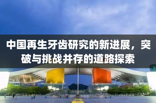中國再生牙齒研究的新進展，突破與挑戰(zhàn)并存的道路探索