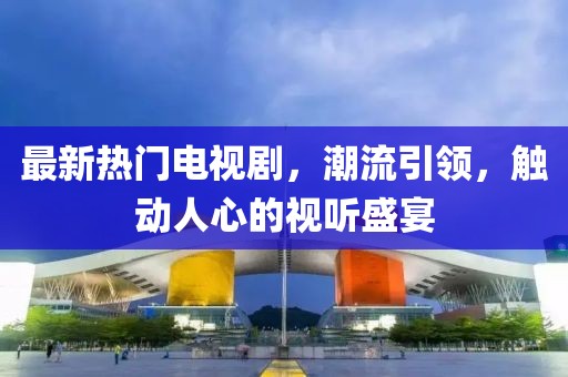 最新熱門電視劇，潮流引領，觸動人心的視聽盛宴