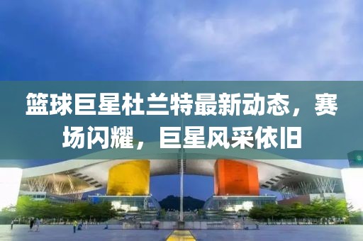 籃球巨星杜蘭特最新動態(tài),賽場閃耀,巨星風采依舊