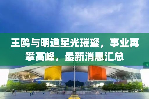 王鷗與明道星光璀璨，事業(yè)再攀高峰，最新消息匯總