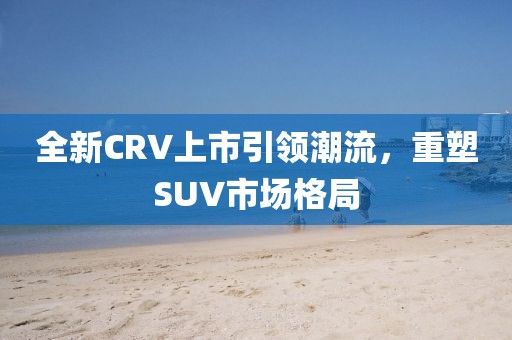 全新CRV上市引領(lǐng)潮流，重塑SUV市場格局