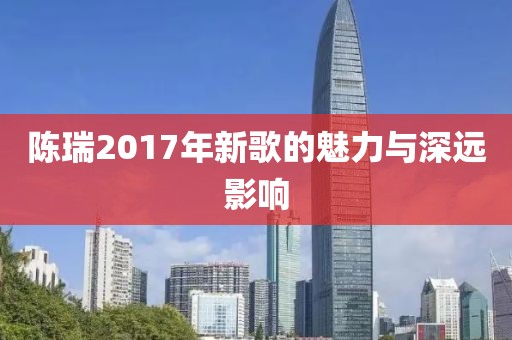 陳瑞2017年新歌的魅力與深遠(yuǎn)影響