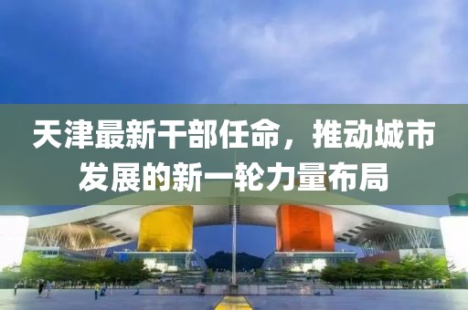 天津最新干部任命，推動(dòng)城市發(fā)展的新一輪力量布局