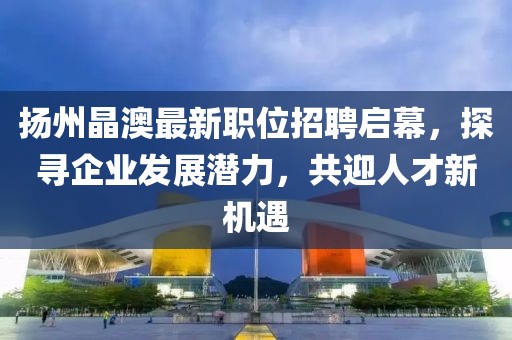 揚(yáng)州晶澳最新職位招聘啟幕,探尋企業(yè)發(fā)展?jié)摿Γ灿瞬判聶C(jī)遇