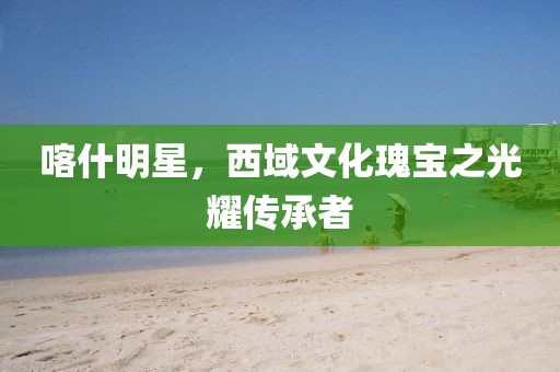 喀什明星，西域文化瑰寶之光耀傳承者